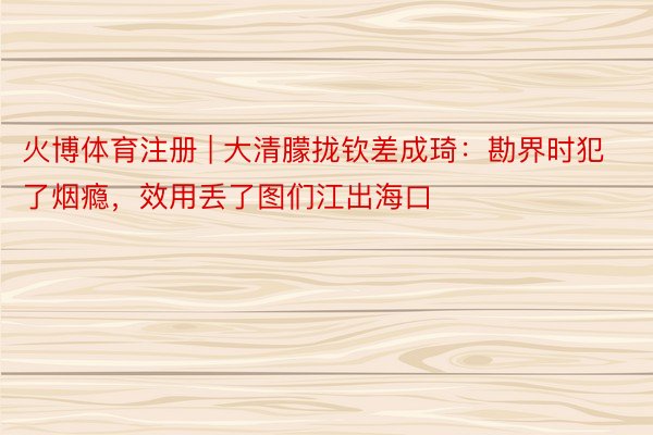 火博体育注册 | 大清朦拢钦差成琦：勘界时犯了烟瘾，效用丢了图们江出海口