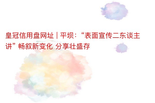 皇冠信用盘网址 | 平坝：“表面宣传二东谈主讲” 畅叙新变化 分享壮盛存