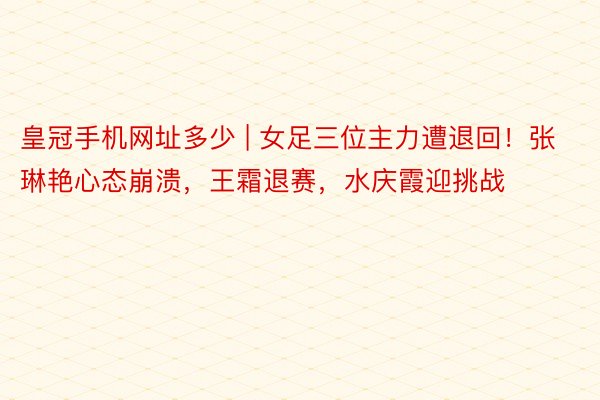 皇冠手机网址多少 | 女足三位主力遭退回！张琳艳心态崩溃，王霜退赛，水庆霞迎挑战