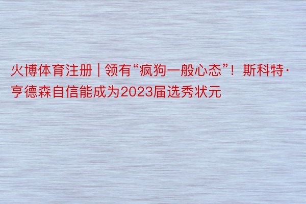 火博体育注册 | 领有“疯狗一般心态”！斯科特·亨德森自信能成为2023届选秀状元