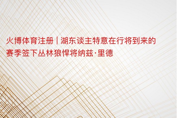 火博体育注册 | 湖东谈主特意在行将到来的赛季签下丛林狼悍将纳兹·里德