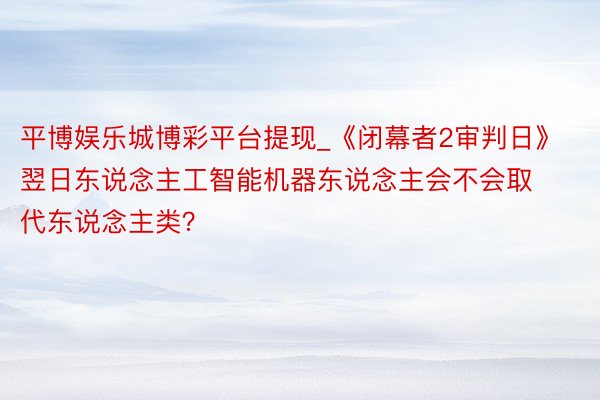 平博娱乐城博彩平台提现_《闭幕者2审判日》翌日东说念主工智能机器东说念主会不会取代东说念主类？