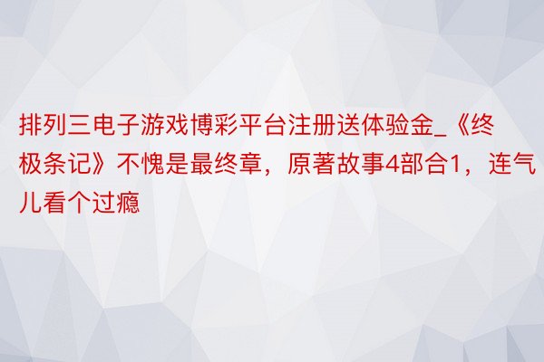 排列三电子游戏博彩平台注册送体验金_《终极条记》不愧是最终章，原著故事4部合1，连气儿看个过瘾