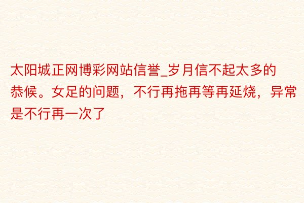 太阳城正网博彩网站信誉_岁月信不起太多的恭候。女足的问题，不行再拖再等再延烧，异常是不行再一次了
