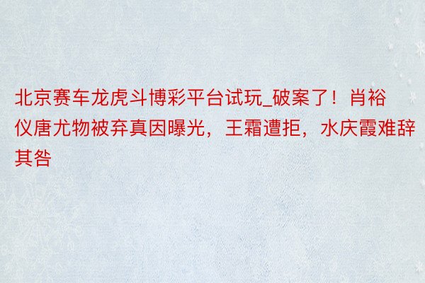 北京赛车龙虎斗博彩平台试玩_破案了！肖裕仪唐尤物被弃真因曝光，王霜遭拒，水庆霞难辞其咎