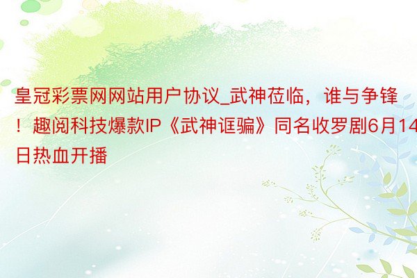 皇冠彩票网网站用户协议_武神莅临，谁与争锋！趣阅科技爆款IP《武神诓骗》同名收罗剧6月14日热血开播
