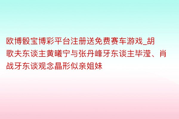 欧博骰宝博彩平台注册送免费赛车游戏_胡歌夫东谈主黄曦宁与张丹峰牙东谈主毕滢、肖战牙东谈观念晶形似亲姐妹