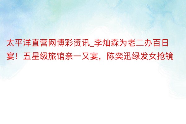 太平洋直营网博彩资讯_李灿森为老二办百日宴！五星级旅馆亲一又宴，陈奕迅绿发女抢镜