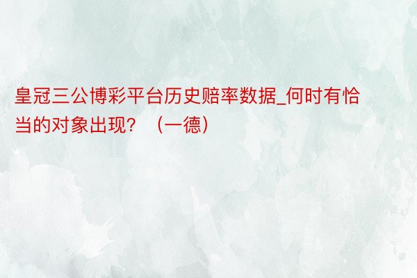 皇冠三公博彩平台历史赔率数据_何时有恰当的对象出现？（一德）