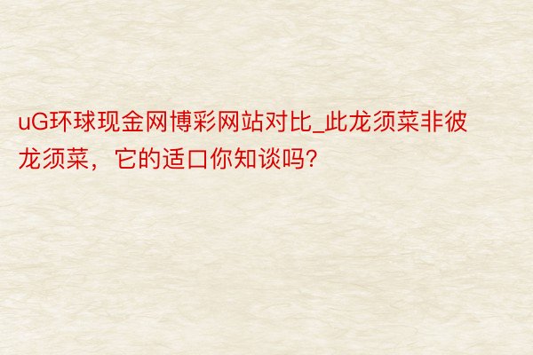 uG环球现金网博彩网站对比_此龙须菜非彼龙须菜，它的适口你知谈吗？