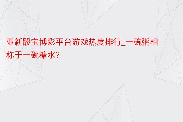 亚新骰宝博彩平台游戏热度排行_一碗粥相称于一碗糖水？