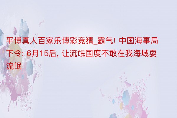 平博真人百家乐博彩竞猜_霸气! 中国海事局下令: 6月15后， 让流氓国度不敢在我海域耍流氓
