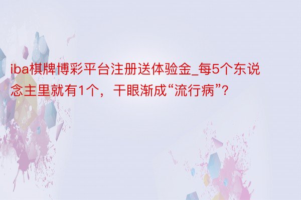 iba棋牌博彩平台注册送体验金_每5个东说念主里就有1个，干眼渐成“流行病”？
