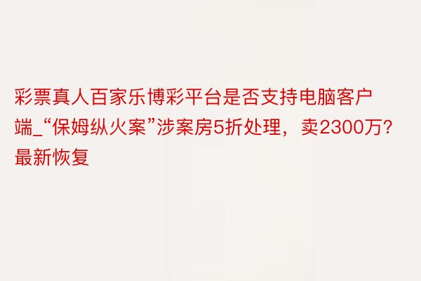 彩票真人百家乐博彩平台是否支持电脑客户端_“保姆纵火案”涉案房5折处理，卖2300万？最新恢复