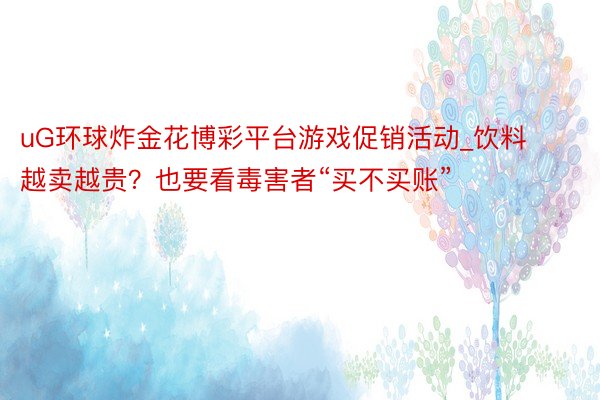 uG环球炸金花博彩平台游戏促销活动_饮料越卖越贵？也要看毒害者“买不买账”