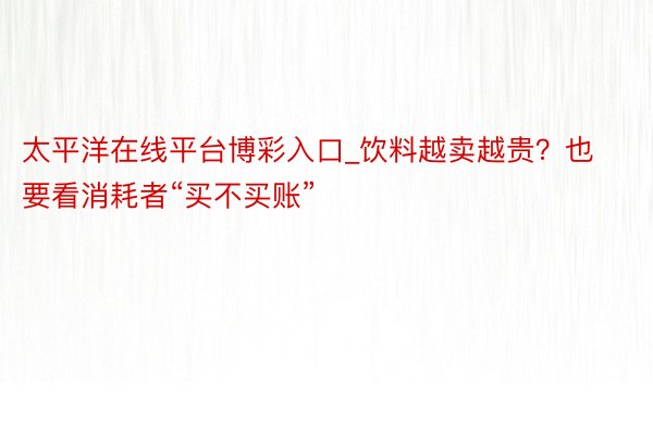 太平洋在线平台博彩入口_饮料越卖越贵？也要看消耗者“买不买账”