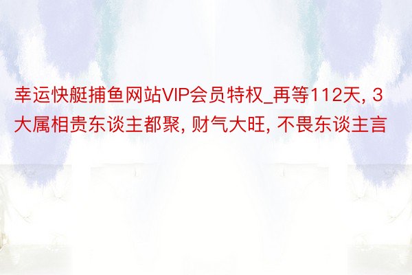 幸运快艇捕鱼网站VIP会员特权_再等112天， 3大属相贵东谈主都聚， 财气大旺， 不畏东谈主言
