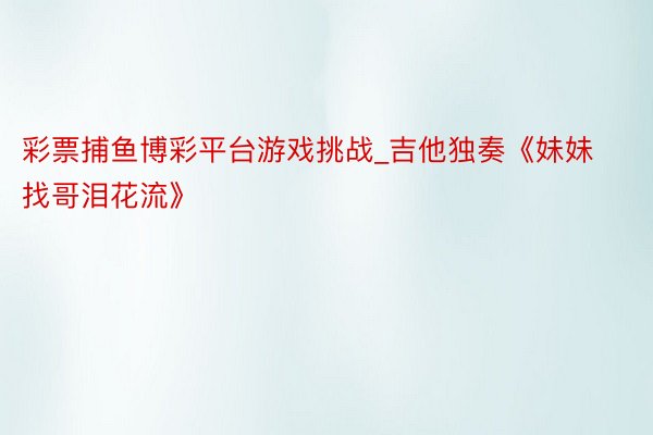 彩票捕鱼博彩平台游戏挑战_吉他独奏《妹妹找哥泪花流》