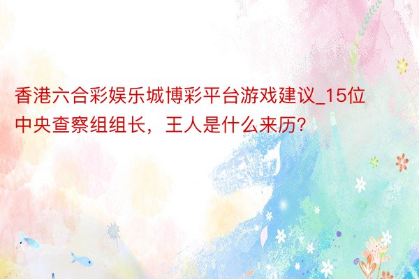 香港六合彩娱乐城博彩平台游戏建议_15位中央查察组组长，王人是什么来历？