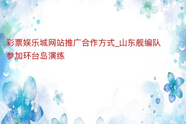 彩票娱乐城网站推广合作方式_山东舰编队参加环台岛演练