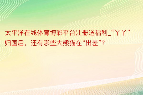 太平洋在线体育博彩平台注册送福利_“丫丫”归国后，还有哪些大熊猫在“出差”？