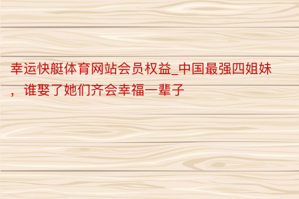幸运快艇体育网站会员权益_中国最强四姐妹，谁娶了她们齐会幸福一辈子