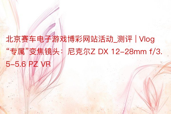 北京赛车电子游戏博彩网站活动_测评 | Vlog“专属”变焦镜头：尼克尔Z DX 12-28mm f/3.5-5.6 PZ VR