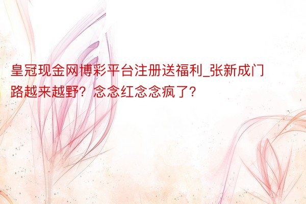 皇冠现金网博彩平台注册送福利_张新成门路越来越野？念念红念念疯了？