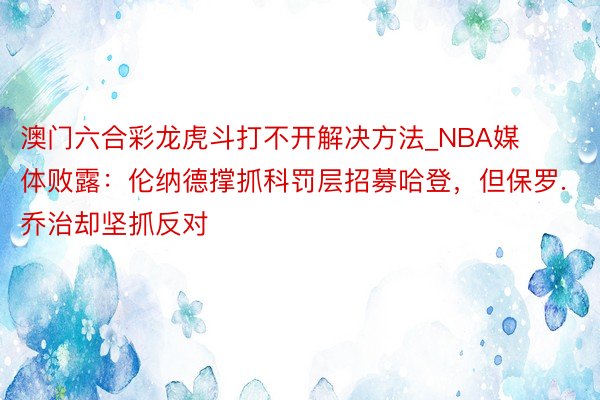 澳门六合彩龙虎斗打不开解决方法_NBA媒体败露：伦纳德撑抓科罚层招募哈登，但保罗.乔治却坚抓反对